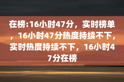 在榜:16小时47分，实时榜单，16小时47分热度持续不下，实时热度持续不下，16小时47分在榜