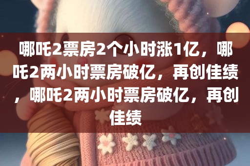 哪吒2票房2个小时涨1亿，哪吒2两小时票房破亿，再创佳绩，哪吒2两小时票房破亿，再创佳绩