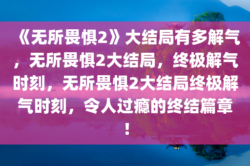 《无所畏惧2》大结局有多解气，无所畏惧2大结局，终极解气时刻，无所畏惧2大结局终极解气时刻，令人过瘾的终结篇章！