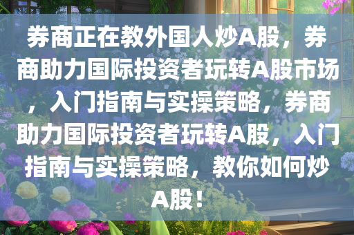 券商正在教外国人炒A股，券商助力国际投资者玩转A股市场，入门指南与实操策略，券商助力国际投资者玩转A股，入门指南与实操策略，教你如何炒A股！