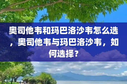 奥司他韦和玛巴洛沙韦怎么选，奥司他韦与玛巴洛沙韦，如何选择？