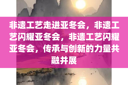 非遗工艺走进亚冬会，非遗工艺闪耀亚冬会，非遗工艺闪耀亚冬会，传承与创新的力量共融并展