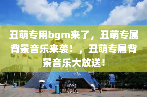 丑萌专用bgm来了，丑萌专属背景音乐来袭！，丑萌专属背景音乐大放送！