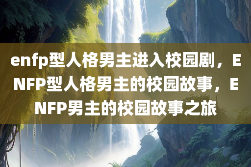 enfp型人格男主进入校园剧，ENFP型人格男主的校园故事，ENFP男主的校园故事之旅