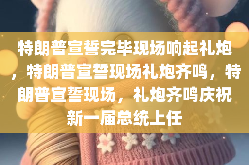 特朗普宣誓完毕现场响起礼炮，特朗普宣誓现场礼炮齐鸣，特朗普宣誓现场，礼炮齐鸣庆祝新一届总统上任