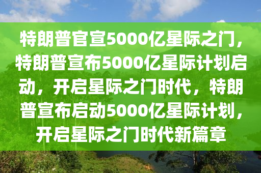 特朗普官宣5000亿星际之门，特朗普宣布5000亿星际计划启动，开启星际之门时代，特朗普宣布启动5000亿星际计划，开启星际之门时代新篇章