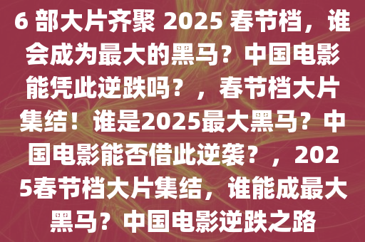 6 部大片齐聚 2025 春节档，谁会成为最大的黑马？中国电影能凭此逆跌吗？，春节档大片集结！谁是2025最大黑马？中国电影能否借此逆袭？，2025春节档大片集结，谁能成最大黑马？中国电影逆跌之路