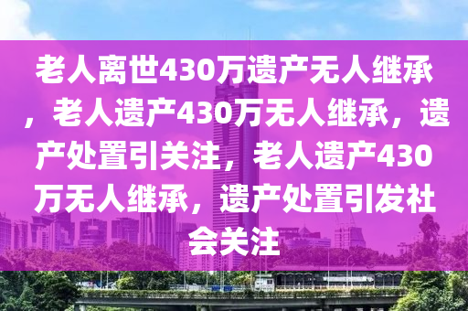 老人离世430万遗产无人继承，老人遗产430万无人继承，遗产处置引关注，老人遗产430万无人继承，遗产处置引发社会关注