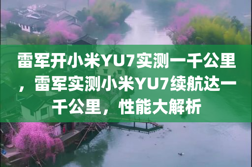 雷军开小米YU7实测一千公里，雷军实测小米YU7续航达一千公里，性能大解析