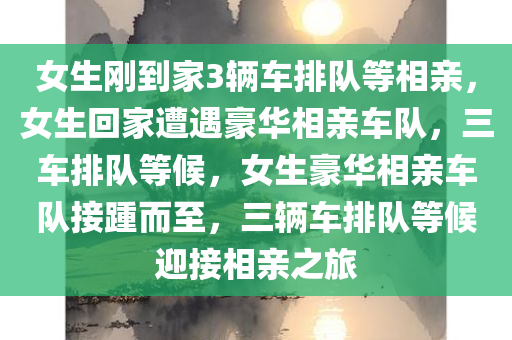 女生刚到家3辆车排队等相亲，女生回家遭遇豪华相亲车队，三车排队等候，女生豪华相亲车队接踵而至，三辆车排队等候迎接相亲之旅