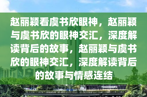 赵丽颖看虞书欣眼神，赵丽颖与虞书欣的眼神交汇，深度解读背后的故事，赵丽颖与虞书欣的眼神交汇，深度解读背后的故事与情感连结