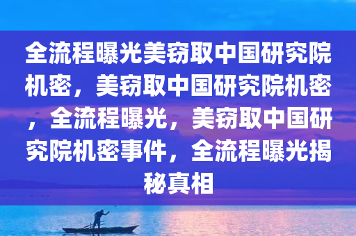 全流程曝光美窃取中国研究院机密，美窃取中国研究院机密，全流程曝光，美窃取中国研究院机密事件，全流程曝光揭秘真相