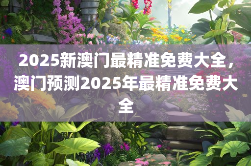 2025新澳门最精准免费大全，澳门预测2025年最精准免费大全