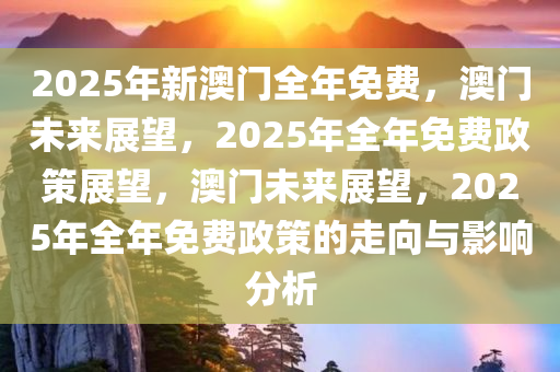 2025年新澳门全年免费，澳门未来展望，2025年全年免费政策展望，澳门未来展望，2025年全年免费政策的走向与影响分析