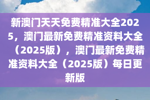 新澳门天天免费精准大全2025，澳门最新免费精准资料大全（2025版），澳门最新免费精准资料大全（2025版）每日更新版