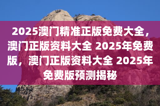 2025澳门精准正版免费大全，澳门正版资料大全 2025年免费版，澳门正版资料大全 2025年免费版预测揭秘