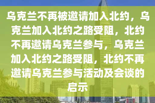 乌克兰不再被邀请加入北约，乌克兰加入北约之路受阻，北约不再邀请乌克兰参与，乌克兰加入北约之路受阻，北约不再邀请乌克兰参与活动及会谈的启示