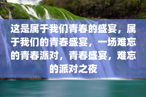 这是属于我们青春的盛宴，属于我们的青春盛宴，一场难忘的青春派对，青春盛宴，难忘的派对之夜