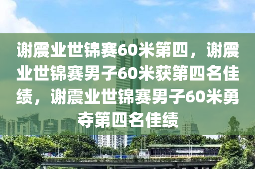 谢震业世锦赛60米第四，谢震业世锦赛男子60米获第四名佳绩，谢震业世锦赛男子60米勇夺第四名佳绩