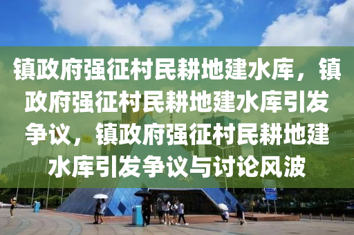 镇政府强征村民耕地建水库，镇政府强征村民耕地建水库引发争议，镇政府强征村民耕地建水库引发争议与讨论风波