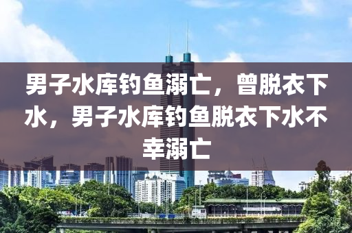 男子水库钓鱼溺亡，曾脱衣下水，男子水库钓鱼脱衣下水不幸溺亡