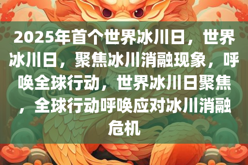 2025年首个世界冰川日，世界冰川日，聚焦冰川消融现象，呼唤全球行动，世界冰川日聚焦，全球行动呼唤应对冰川消融危机