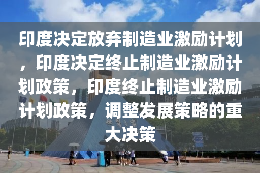 印度决定放弃制造业激励计划，印度决定终止制造业激励计划政策，印度终止制造业激励计划政策，调整发展策略的重大决策