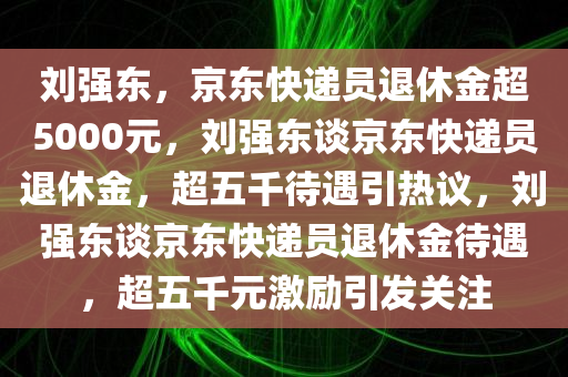 刘强东，京东快递员退休金超5000元，刘强东谈京东快递员退休金，超五千待遇引热议，刘强东谈京东快递员退休金待遇，超五千元激励引发关注