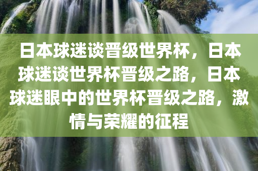 日本球迷谈晋级世界杯，日本球迷谈世界杯晋级之路，日本球迷眼中的世界杯晋级之路，激情与荣耀的征程