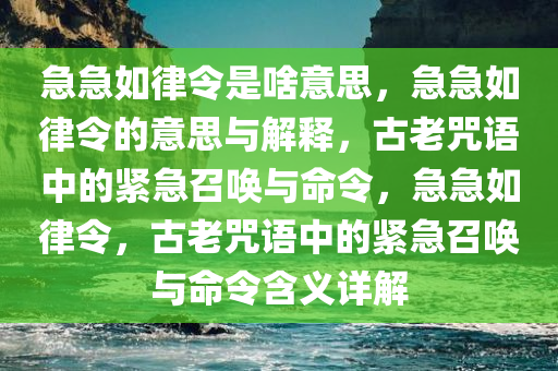 急急如律令是啥意思，急急如律令的意思与解释，古老咒语中的紧急召唤与命令，急急如律令，古老咒语中的紧急召唤与命令含义详解