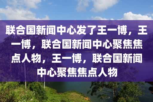 联合国新闻中心发了王一博，王一博，联合国新闻中心聚焦焦点人物，王一博，联合国新闻中心聚焦焦点人物