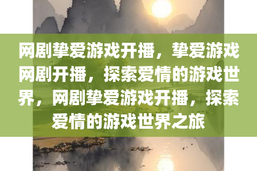 网剧挚爱游戏开播，挚爱游戏网剧开播，探索爱情的游戏世界，网剧挚爱游戏开播，探索爱情的游戏世界之旅