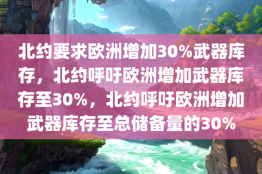 北约要求欧洲增加30%武器库存，北约呼吁欧洲增加武器库存至30%，北约呼吁欧洲增加武器库存至总储备量的30%