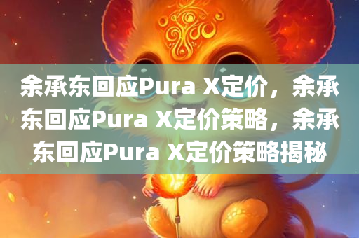 余承东回应Pura X定价，余承东回应Pura X定价策略，余承东回应Pura X定价策略揭秘