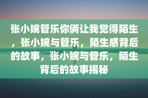 张小婉管乐你俩让我觉得陌生，张小婉与管乐，陌生感背后的故事，张小婉与管乐，陌生背后的故事揭秘