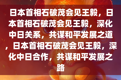 日本首相石破茂会见王毅，日本首相石破茂会见王毅，深化中日关系，共谋和平发展之道，日本首相石破茂会见王毅，深化中日合作，共谋和平发展之路
