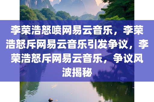 李荣浩怒喷网易云音乐，李荣浩怒斥网易云音乐引发争议，李荣浩怒斥网易云音乐，争议风波揭秘