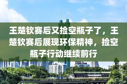 王楚钦赛后又捡空瓶子了，王楚钦赛后展现环保精神，捡空瓶子行动继续前行