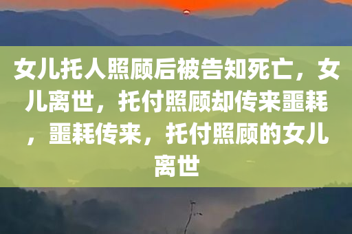 女儿托人照顾后被告知死亡，女儿离世，托付照顾却传来噩耗，噩耗传来，托付照顾的女儿离世