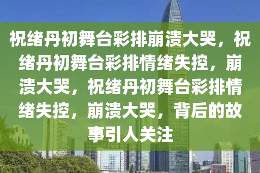 祝绪丹初舞台彩排崩溃大哭，祝绪丹初舞台彩排情绪失控，崩溃大哭