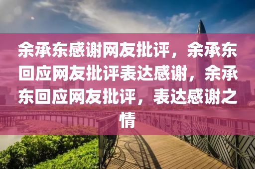 余承东感谢网友批评，余承东回应网友批评表达感谢，余承东回应网友批评，表达感谢之情