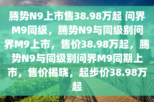 腾势N9上市售38.98万起 问界M9同级，腾势N9与同级别问界M9上市，售价38.98万起，腾势N9与同级别问界M9同期上市，售价揭晓，起步价38.98万起