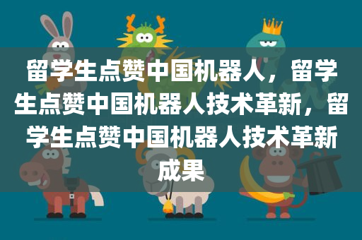 留学生点赞中国机器人，留学生点赞中国机器人技术革新，留学生点赞中国机器人技术革新成果