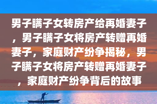 男子瞒子女转房产给再婚妻子，男子瞒子女将房产转赠再婚妻子，家庭财产纷争揭秘，男子瞒子女将房产转赠再婚妻子，家庭财产纷争背后的故事