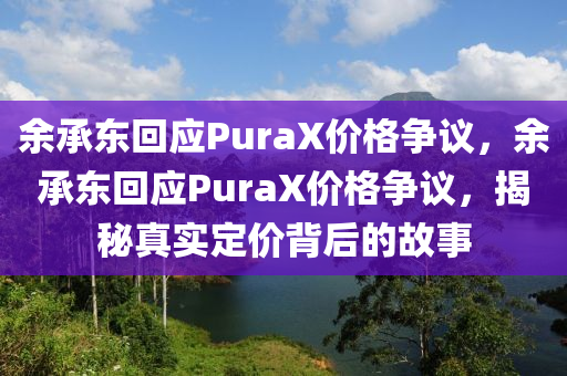 余承东回应PuraX价格争议，余承东回应PuraX价格争议，揭秘真实定价背后的故事