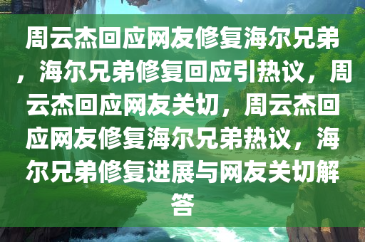 周云杰回应网友修复海尔兄弟，海尔兄弟修复回应引热议，周云杰回应网友关切，周云杰回应网友修复海尔兄弟热议，海尔兄弟修复进展与网友关切解答