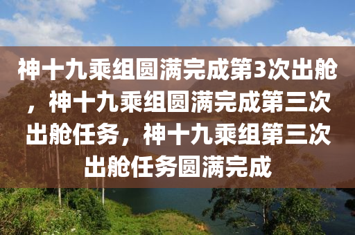 神十九乘组圆满完成第3次出舱，神十九乘组圆满完成第三次出舱任务，神十九乘组第三次出舱任务圆满完成