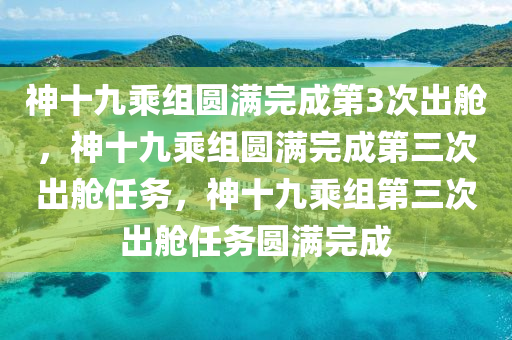 神十九乘组圆满完成第3次出舱，神十九乘组圆满完成第三次出舱任务，神十九乘组第三次出舱任务圆满完成