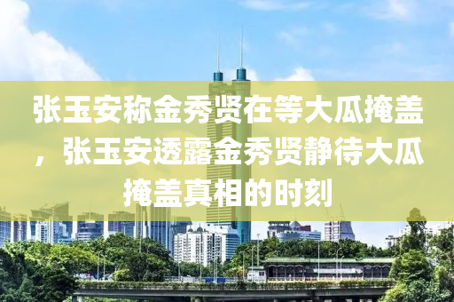 张玉安称金秀贤在等大瓜掩盖，张玉安透露金秀贤静待大瓜掩盖真相的时刻