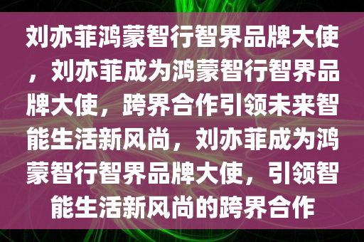 刘亦菲鸿蒙智行智界品牌大使，刘亦菲成为鸿蒙智行智界品牌大使，跨界合作引领未来智能生活新风尚，刘亦菲成为鸿蒙智行智界品牌大使，引领智能生活新风尚的跨界合作